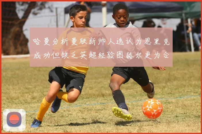 哈曼分析曼联新帅人选认为恩里克成功但缺乏英超经验图赫尔更为合适