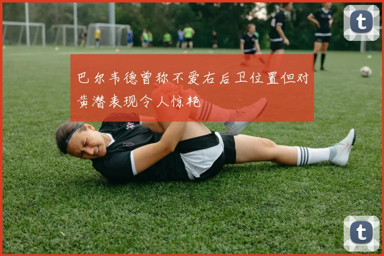 巴尔韦德曾称不爱右后卫位置但对黄潜表现令人惊艳