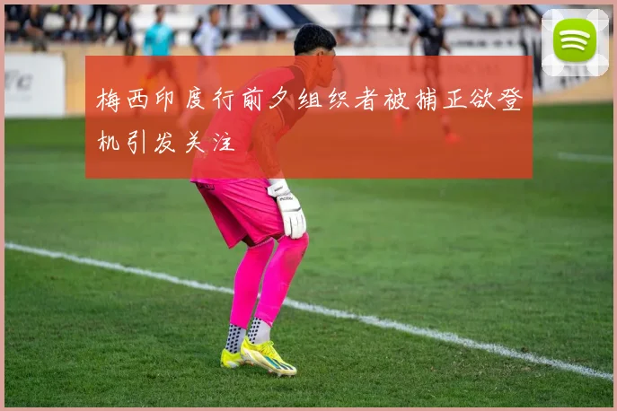 梅西印度行前夕组织者被捕正欲登机引发关注