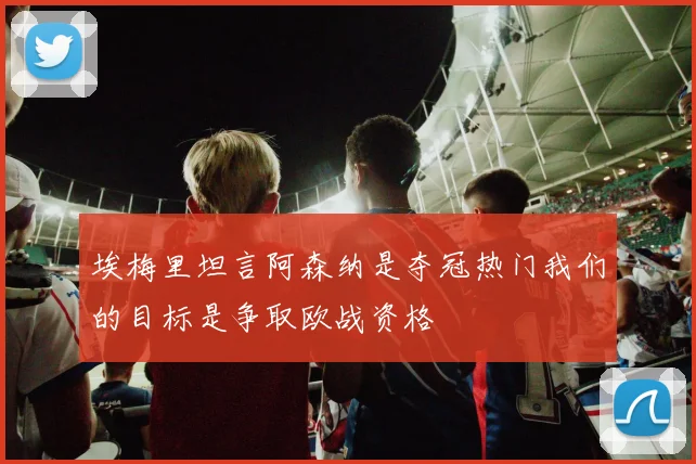 埃梅里坦言阿森纳是夺冠热门我们的目标是争取欧战资格