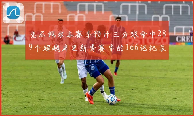 克尼佩尔本赛季预计三分球命中289个超越库里新秀赛季的166记纪录