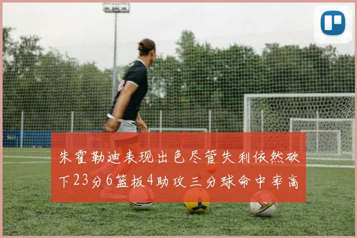 朱霍勒迪表现出色尽管失利依然砍下23分6篮板4助攻三分球命中率高达50