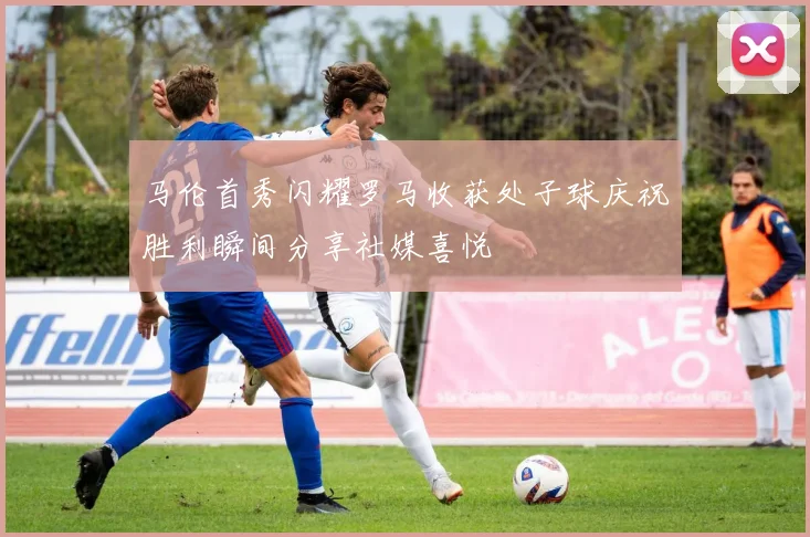 马伦首秀闪耀罗马收获处子球庆祝胜利瞬间分享社媒喜悦