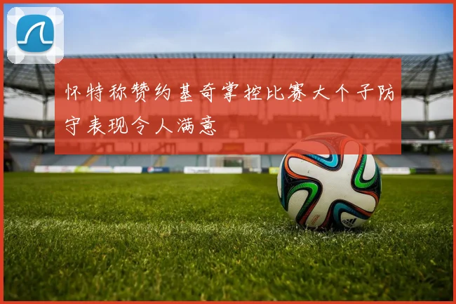 怀特称赞约基奇掌控比赛大个子防守表现令人满意