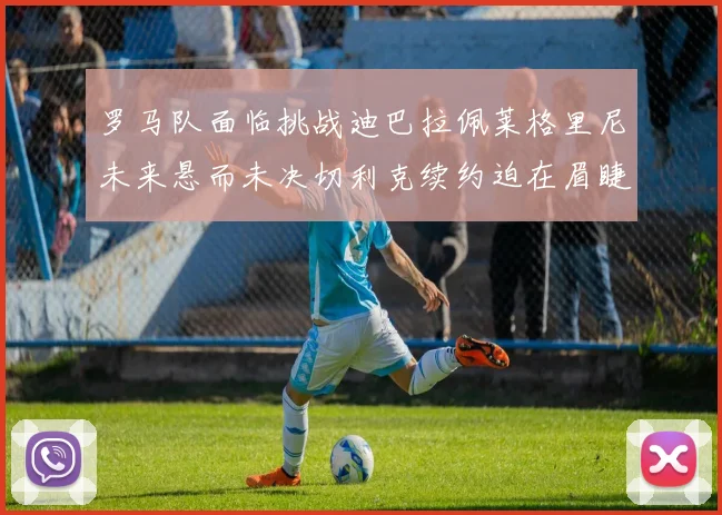 罗马队面临挑战迪巴拉佩莱格里尼未来悬而未决切利克续约迫在眉睫
