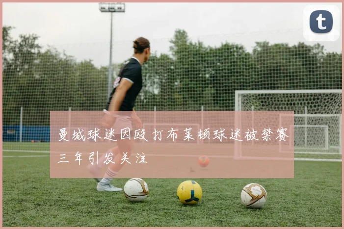 曼城球迷因殴打布莱顿球迷被禁赛三年引发关注