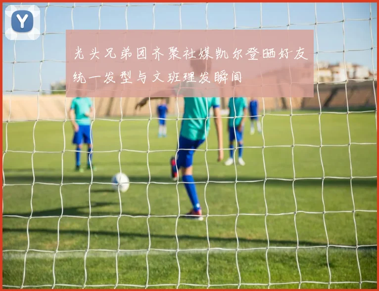 光头兄弟团齐聚社媒凯尔登晒好友统一发型与文班理发瞬间