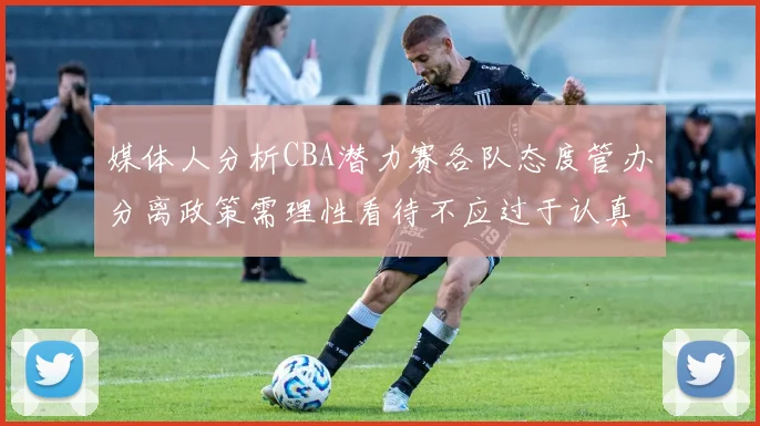 媒体人分析CBA潜力赛各队态度管办分离政策需理性看待不应过于认真
