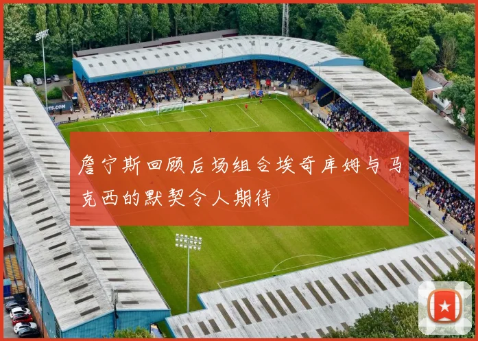 詹宁斯回顾后场组合埃奇库姆与马克西的默契令人期待