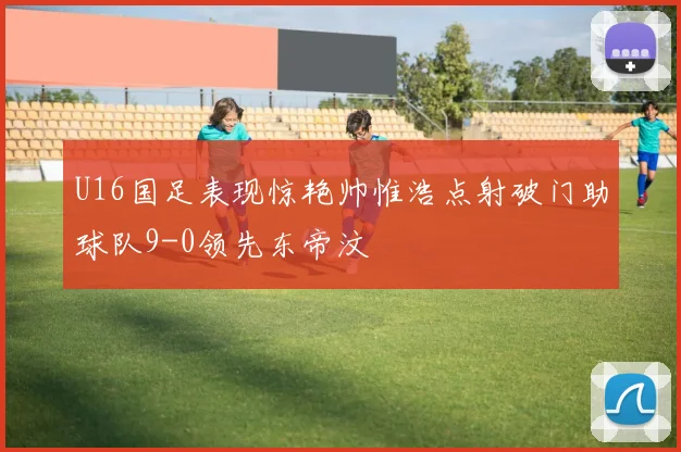 U16国足表现惊艳帅惟浩点射破门助球队9-0领先东帝汶
