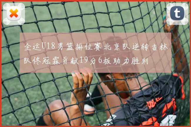 全运U18男篮排位赛北京队逆转吉林队佟冠霖贡献19分6板助力胜利