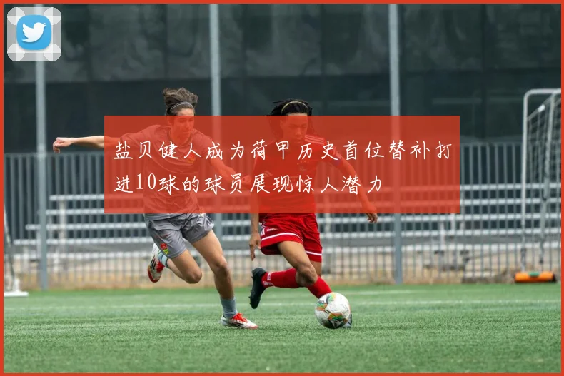 盐贝健人成为荷甲历史首位替补打进10球的球员展现惊人潜力
