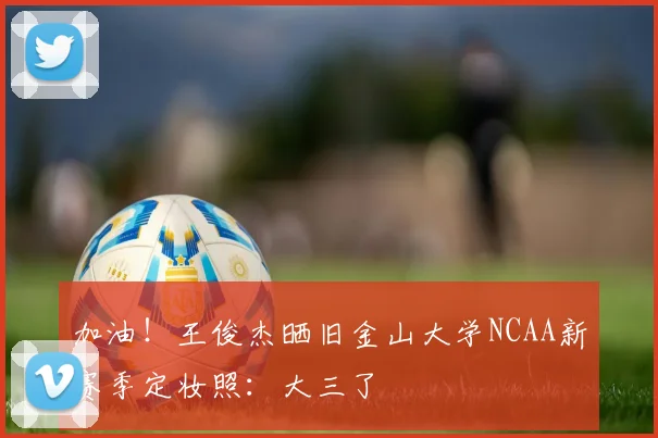 加油！王俊杰晒旧金山大学NCAA新赛季定妆照：大三了
