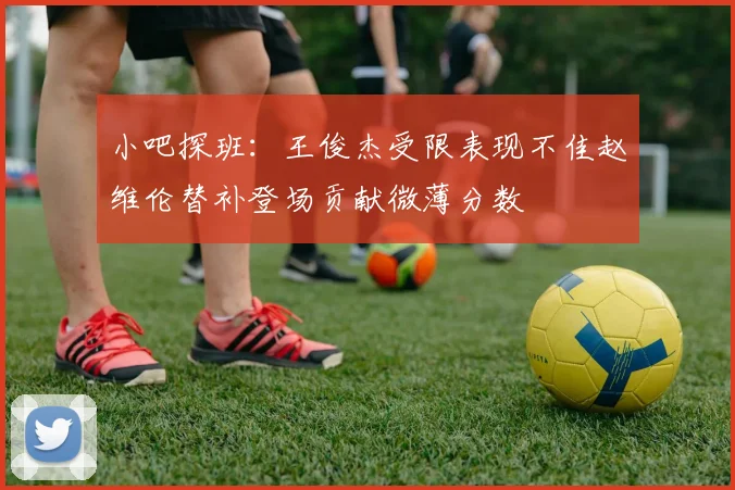小吧探班：王俊杰受限表现不佳赵维伦替补登场贡献微薄分数