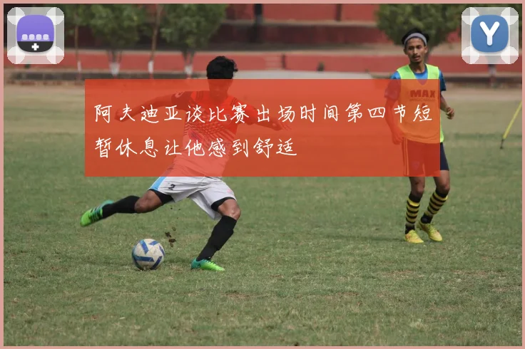 阿夫迪亚谈比赛出场时间第四节短暂休息让他感到舒适