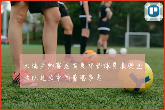 大埔主帅赛后高度评价球员表现全力以赴为中国香港争光
