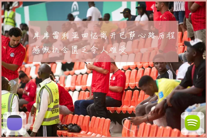 库库雷利亚回忆离开巴萨心路历程感慨机会匮乏令人难受