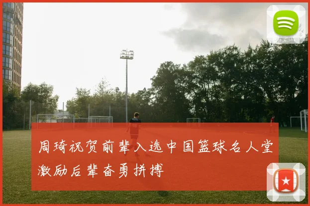 周琦祝贺前辈入选中国篮球名人堂激励后辈奋勇拼搏