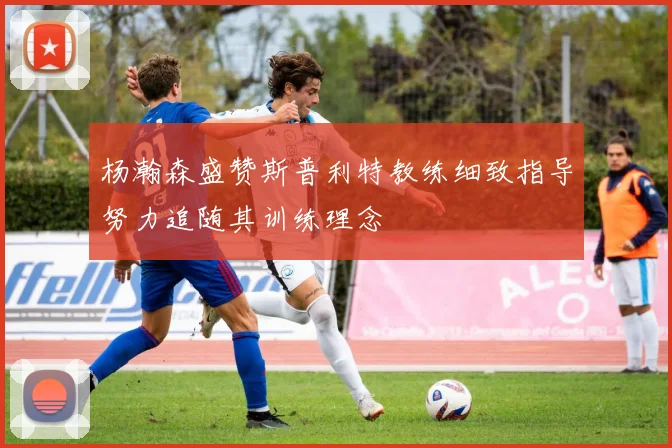 杨瀚森盛赞斯普利特教练细致指导努力追随其训练理念