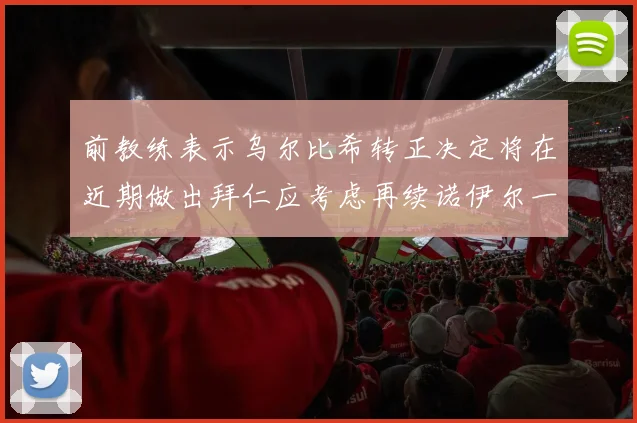 前教练表示乌尔比希转正决定将在近期做出拜仁应考虑再续诺伊尔一年合同